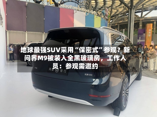 地球最强SUV采用“保密式”参观？新问界M9被装入全黑玻璃房，工作人员：参观需邀约