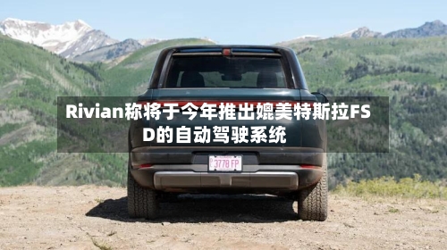 Rivian称将于今年推出媲美特斯拉FSD的自动驾驶系统