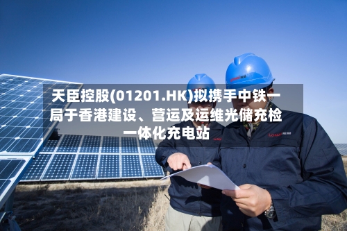 天臣控股(01201.HK)拟携手中铁一局于香港建设、营运及运维光储充检一体化充电站