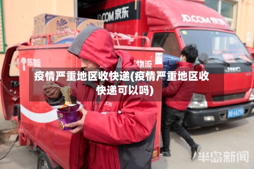 疫情严重地区收快递(疫情严重地区收快递可以吗)