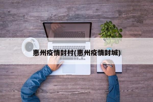 惠州疫情封村(惠州疫情封城)